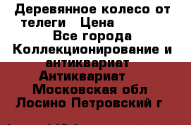 Деревянное колесо от телеги › Цена ­ 4 000 - Все города Коллекционирование и антиквариат » Антиквариат   . Московская обл.,Лосино-Петровский г.